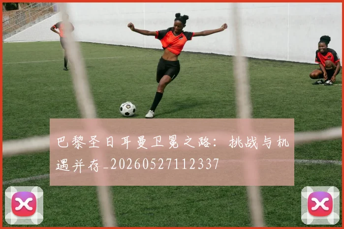 巴黎圣日耳曼卫冕之路：挑战与机遇并存_20260527112337