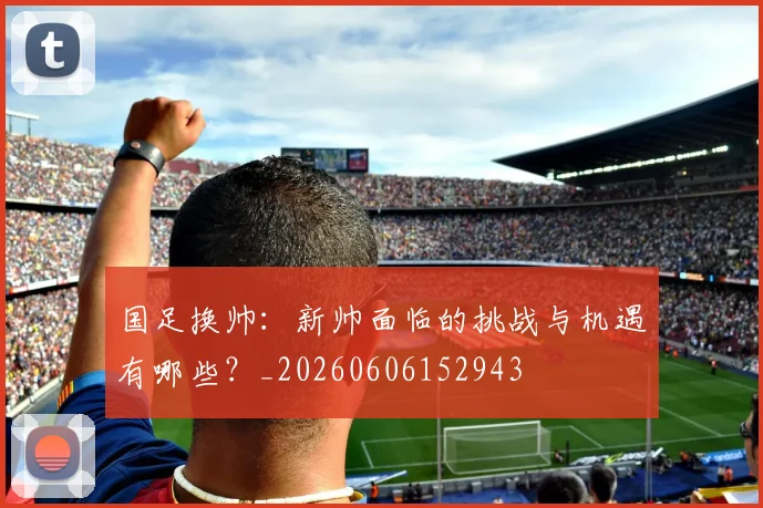 国足换帅:新帅面临的挑战与机遇有哪些?_20260606152943