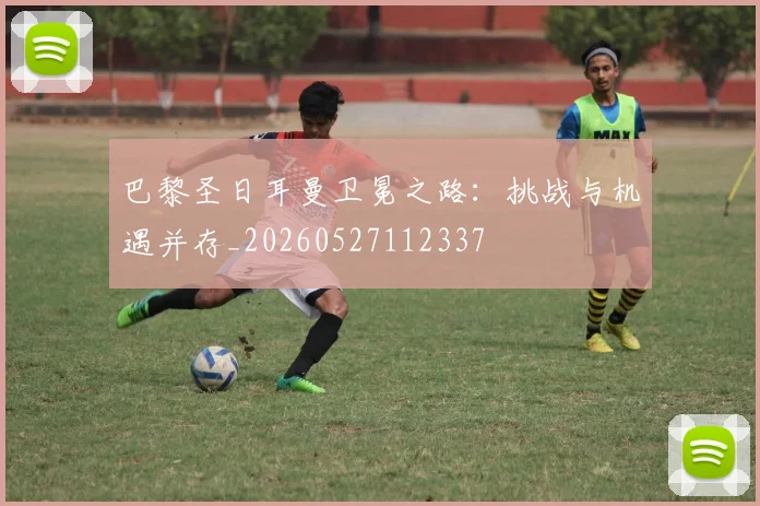 巴黎圣日耳曼卫冕之路:挑战与机遇并存_20260527112337
