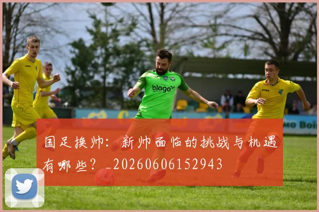 国足换帅：新帅面临的挑战与机遇有哪些？_20260606152943
