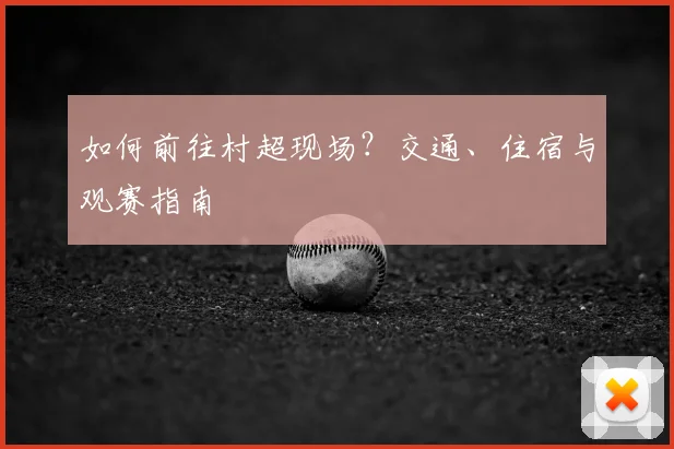 如何前往村超现场?交通、住宿与观赛指南